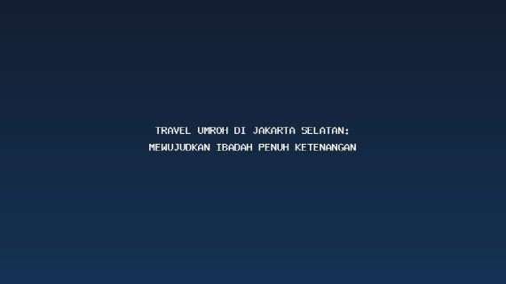 Travel Umroh Di Jakarta Selatan: Mewujudkan Ibadah Penuh Ketenangan